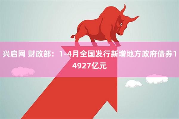 兴启网 财政部：1-4月全国发行新增地方政府债券14927亿元