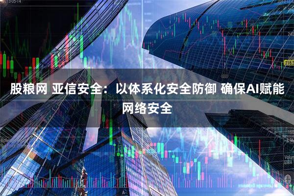 股粮网 亚信安全：以体系化安全防御 确保AI赋能网络安全