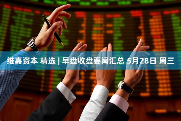 维嘉资本 精选 | 早盘收盘要闻汇总 5月28日 周三