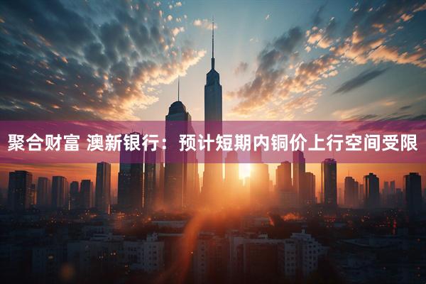 聚合财富 澳新银行：预计短期内铜价上行空间受限