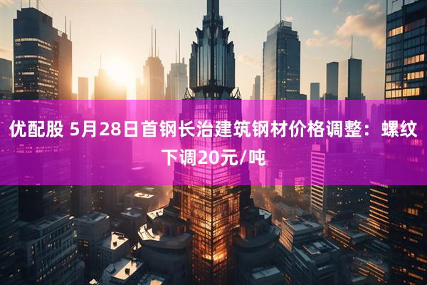优配股 5月28日首钢长治建筑钢材价格调整：螺纹下调20元/吨