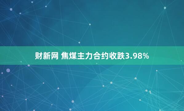 财新网 焦煤主力合约收跌3.98%