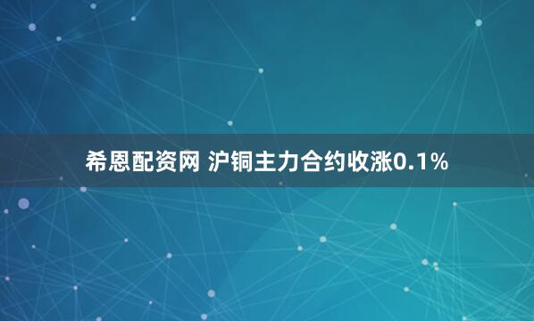 希恩配资网 沪铜主力合约收涨0.1%