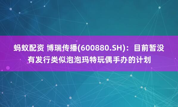 蚂蚁配资 博瑞传播(600880.SH)：目前暂没有发行类似泡泡玛特玩偶手办的计划