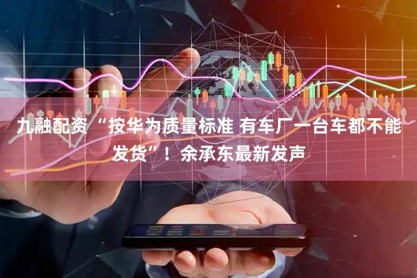 九融配资 “按华为质量标准 有车厂一台车都不能发货”！余承东最新发声