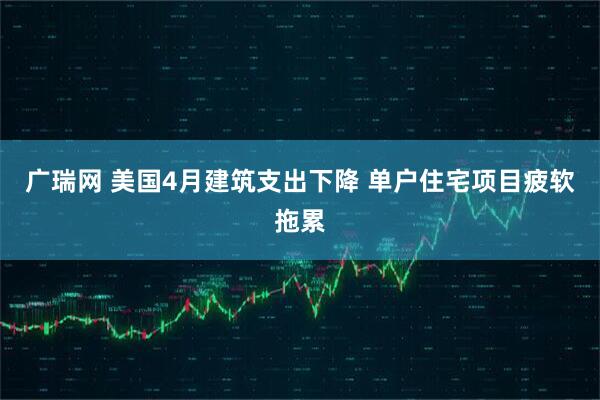 广瑞网 美国4月建筑支出下降 单户住宅项目疲软拖累
