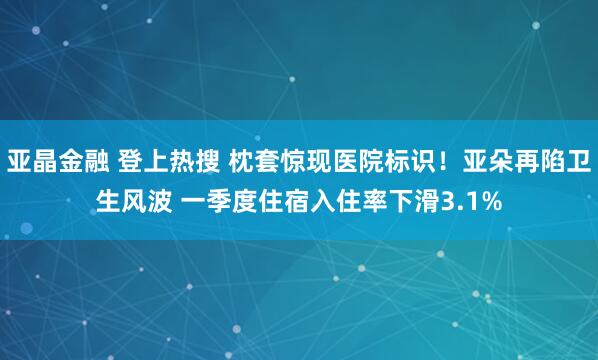 亚晶金融 登上热搜 枕套惊现医院标识！亚朵再陷卫生风波 一季度住宿入住率下滑3.1%