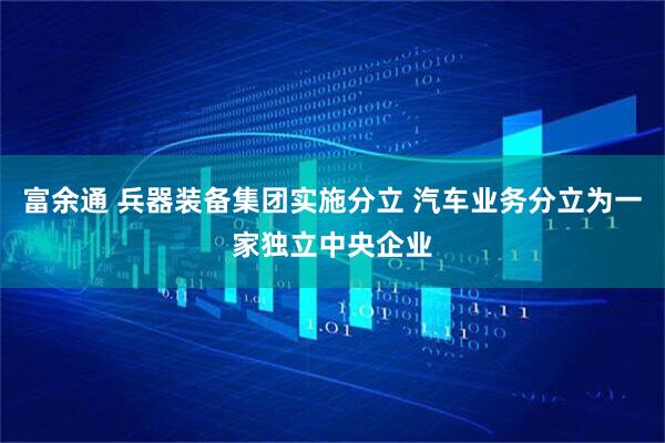 富余通 兵器装备集团实施分立 汽车业务分立为一家独立中央企业