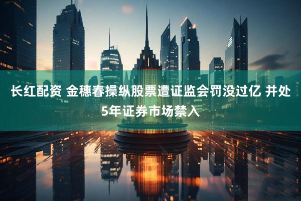 长红配资 金穗春操纵股票遭证监会罚没过亿 并处5年证券市场禁入