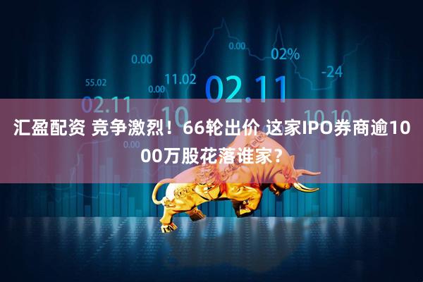 汇盈配资 竞争激烈！66轮出价 这家IPO券商逾1000万股花落谁家？