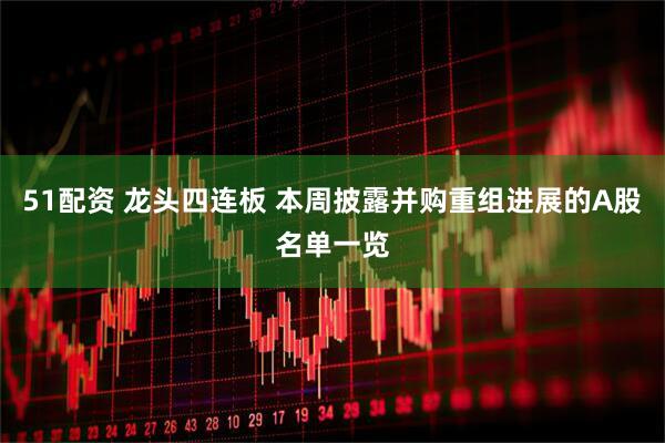 51配资 龙头四连板 本周披露并购重组进展的A股名单一览