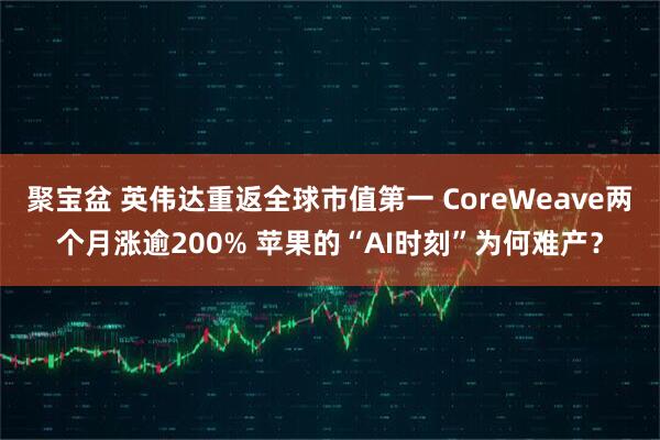 聚宝盆 英伟达重返全球市值第一 CoreWeave两个月涨逾200% 苹果的“AI时刻”为何难产？