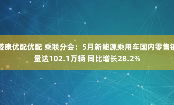 盛康优配优配 乘联分会：5月新能源乘用车国内零售销量达102.1万辆 同比增长28.2%