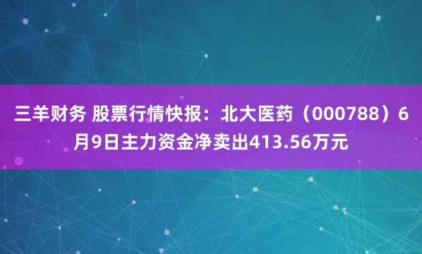 三羊财务 股票行情快报：北大医药（000788）6月9日主力资金净卖出413.56万元