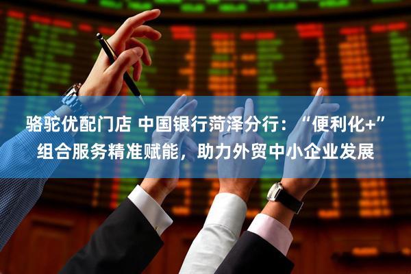 骆驼优配门店 中国银行菏泽分行：“便利化+”组合服务精准赋能，助力外贸中小企业发展