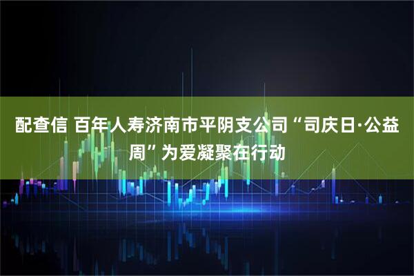 配查信 百年人寿济南市平阴支公司“司庆日·公益周”为爱凝聚在行动