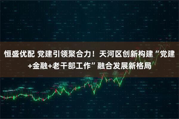 恒盛优配 党建引领聚合力！天河区创新构建“党建+金融+老干部工作”融合发展新格局