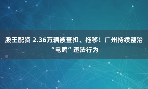股王配资 2.36万辆被查扣、拖移！广州持续整治“电鸡”违法行为