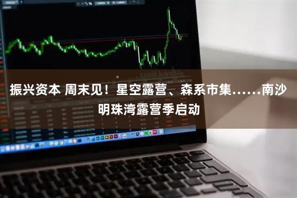 振兴资本 周末见！星空露营、森系市集……南沙明珠湾露营季启动