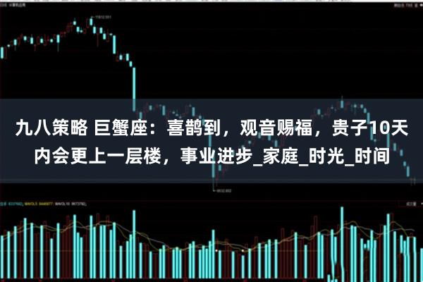 九八策略 巨蟹座：喜鹊到，观音赐福，贵子10天内会更上一层楼，事业进步_家庭_时光_时间