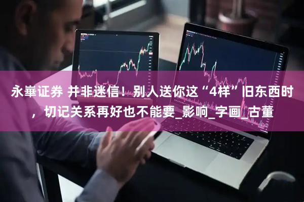 永崋证券 并非迷信！别人送你这“4样”旧东西时，切记关系再好也不能要_影响_字画_古董