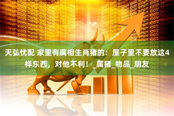 天弘忧配 家里有属相生肖猪的：屋子里不要放这4样东西，对他不利！_属猪_物品_朋友