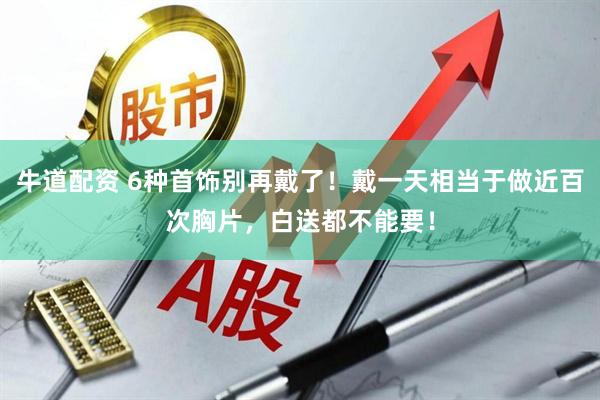 牛道配资 6种首饰别再戴了！戴一天相当于做近百次胸片，白送都不能要！