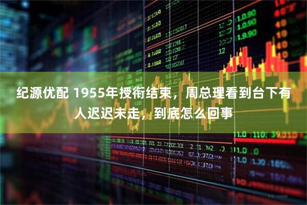 纪源优配 1955年授衔结束，周总理看到台下有人迟迟未走，到底怎么回事