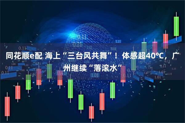 同花顺e配 海上“三台风共舞”！体感超40℃，广州继续“落滚水”