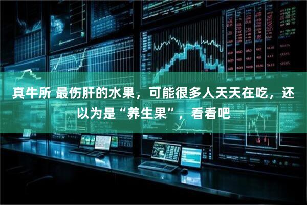 真牛所 最伤肝的水果，可能很多人天天在吃，还以为是“养生果”，看看吧
