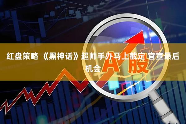 红盘策略 《黑神话》超帅手办马上截定 官宣最后机会