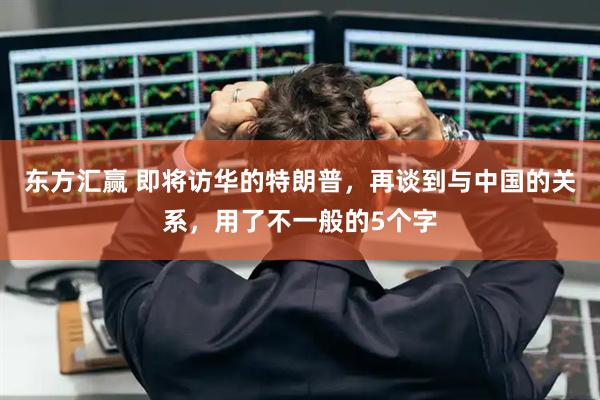 东方汇赢 即将访华的特朗普，再谈到与中国的关系，用了不一般的5个字