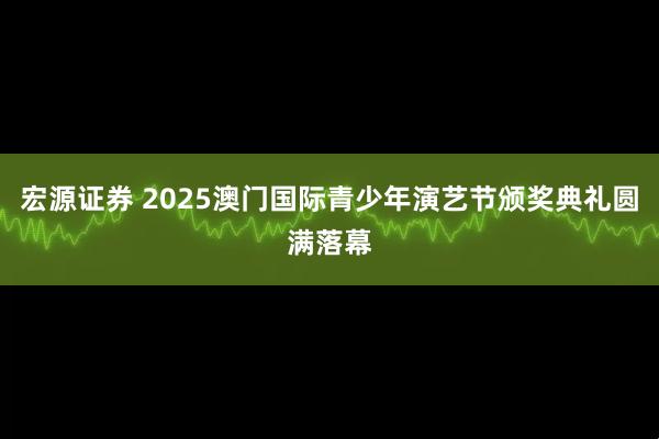 宏源证券 2025澳门国际青少年演艺节颁奖典礼圆满落幕