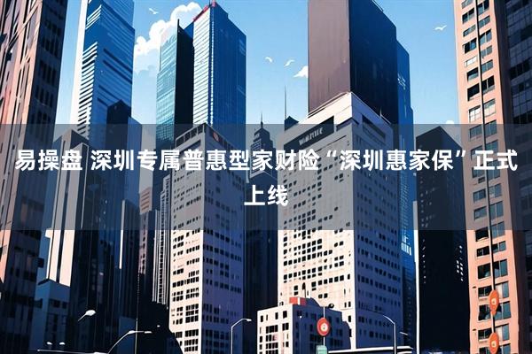 易操盘 深圳专属普惠型家财险“深圳惠家保”正式上线