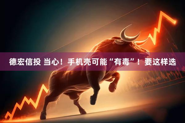 德宏信投 当心！手机壳可能“有毒”！要这样选