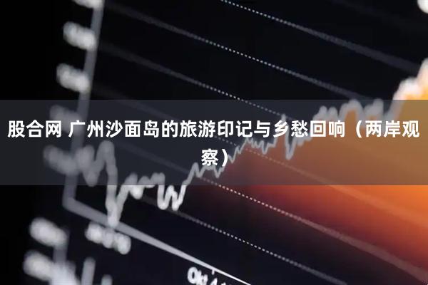 股合网 广州沙面岛的旅游印记与乡愁回响（两岸观察）