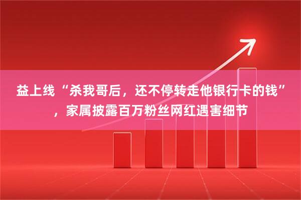 益上线 “杀我哥后，还不停转走他银行卡的钱”，家属披露百万粉丝网红遇害细节