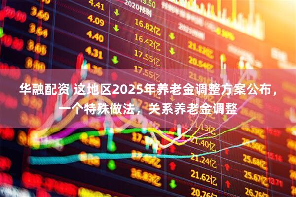 华融配资 这地区2025年养老金调整方案公布，一个特殊做法，关系养老金调整