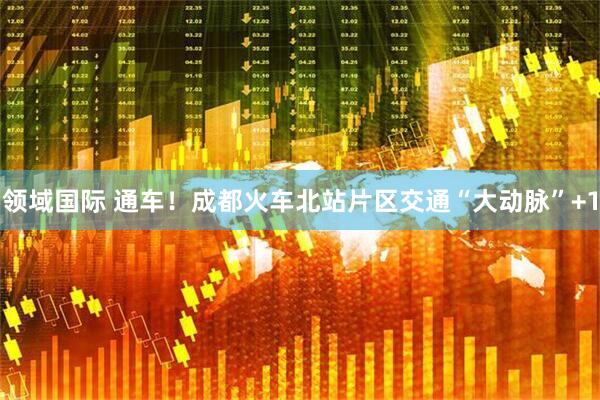 领域国际 通车！成都火车北站片区交通“大动脉”+1