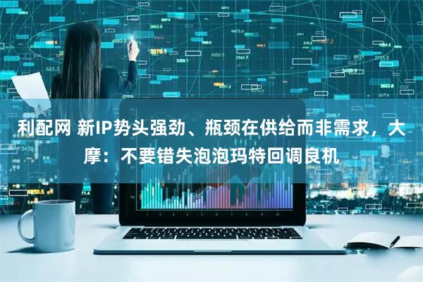 利配网 新IP势头强劲、瓶颈在供给而非需求，大摩：不要错失泡泡玛特回调良机