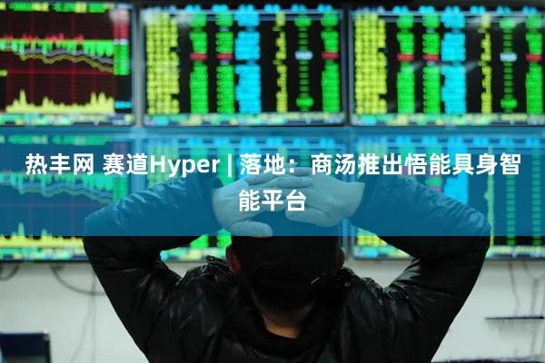 热丰网 赛道Hyper | 落地：商汤推出悟能具身智能平台