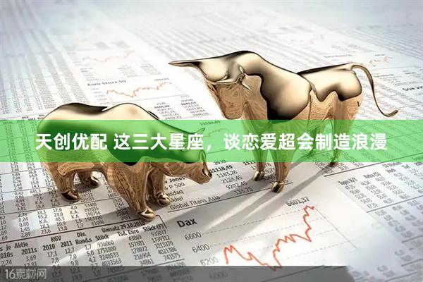天创优配 这三大星座，谈恋爱超会制造浪漫