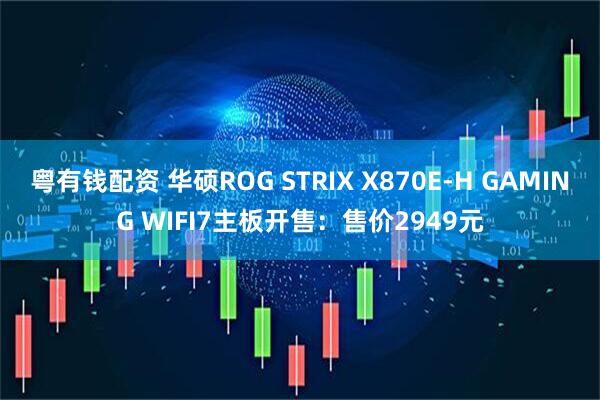 粤有钱配资 华硕ROG STRIX X870E-H GAMING WIFI7主板开售：售价2949元