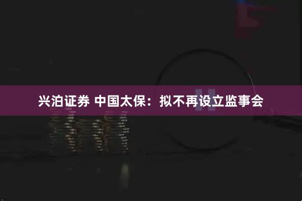 兴泊证券 中国太保：拟不再设立监事会