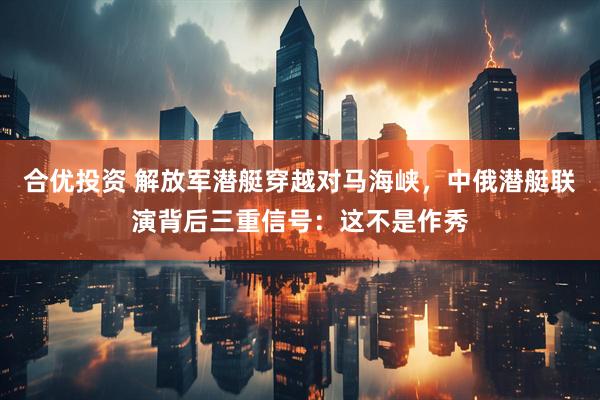 合优投资 解放军潜艇穿越对马海峡，中俄潜艇联演背后三重信号：这不是作秀