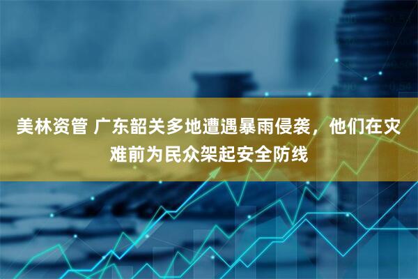 美林资管 广东韶关多地遭遇暴雨侵袭，他们在灾难前为民众架起安全防线
