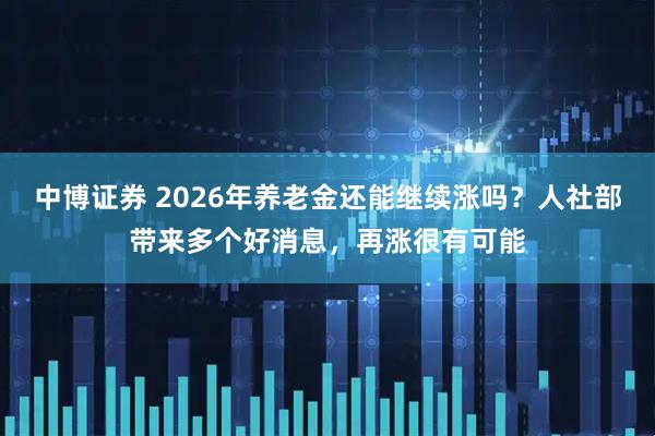 中博证券 2026年养老金还能继续涨吗？人社部带来多个好消息，再涨很有可能