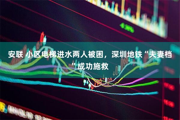 安联 小区电梯进水两人被困，深圳地铁“夫妻档”成功施救