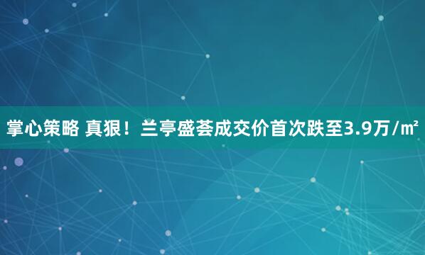 掌心策略 真狠！兰亭盛荟成交价首次跌至3.9万/㎡