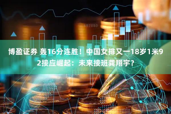博盈证券 轰16分连胜！中国女排又一18岁1米92接应崛起：未来接班龚翔宇？